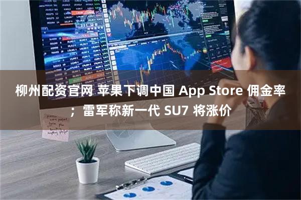 柳州配资官网 苹果下调中国 App Store 佣金率；雷军称新一代 SU7 将涨价