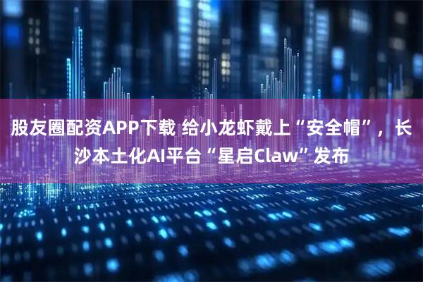 股友圈配资APP下载 给小龙虾戴上“安全帽”，长沙本土化AI平台“星启Claw”发布