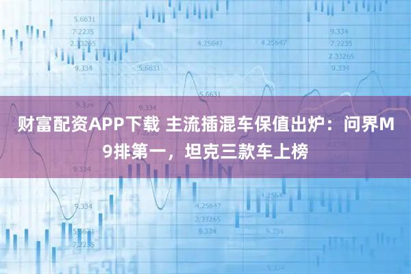财富配资APP下载 主流插混车保值出炉：问界M9排第一，坦克三款车上榜