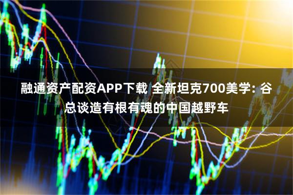 融通资产配资APP下载 全新坦克700美学: 谷总谈造有根有魂的中国越野车