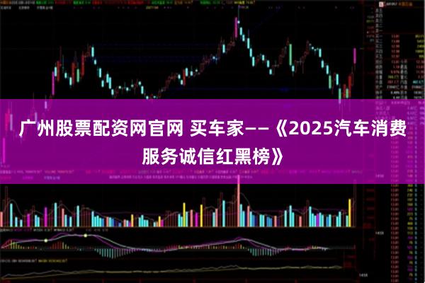 广州股票配资网官网 买车家——《2025汽车消费服务诚信红黑榜》