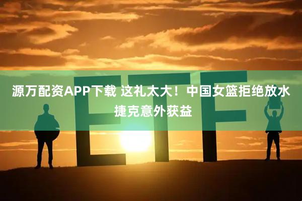 源万配资APP下载 这礼太大！中国女篮拒绝放水 捷克意外获益