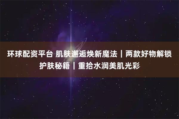 环球配资平台 肌肤邂逅焕新魔法｜两款好物解锁护肤秘籍｜重拾水润美肌光彩