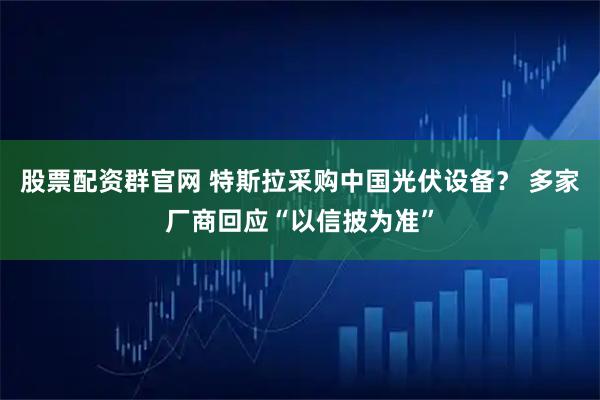 股票配资群官网 特斯拉采购中国光伏设备？ 多家厂商回应“以信披为准”