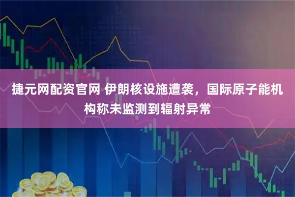 捷元网配资官网 伊朗核设施遭袭，国际原子能机构称未监测到辐射异常