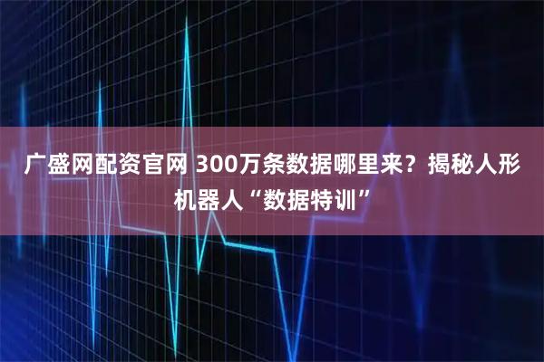 广盛网配资官网 300万条数据哪里来？揭秘人形机器人“数据特训”