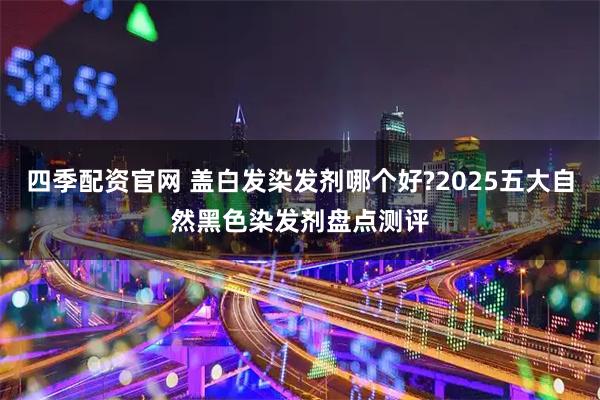 四季配资官网 盖白发染发剂哪个好?2025五大自然黑色染发剂盘点测评