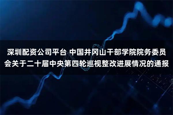 深圳配资公司平台 中国井冈山干部学院院务委员会关于二十届中央第四轮巡视整改进展情况的通报