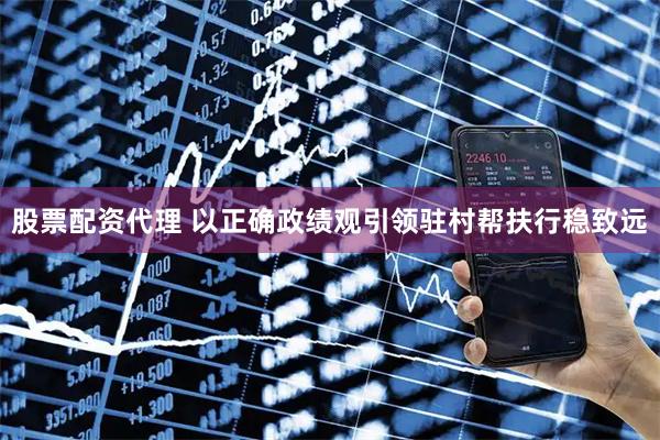股票配资代理 以正确政绩观引领驻村帮扶行稳致远