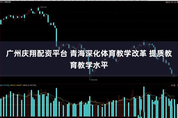 广州庆翔配资平台 青海深化体育教学改革 提质教育教学水平