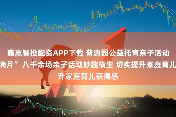 鑫赢智投配资APP下载 普惠园公益托育亲子活动迎来“满月” 八千余场亲子活动妙趣横生 切实提升家庭育儿获得感