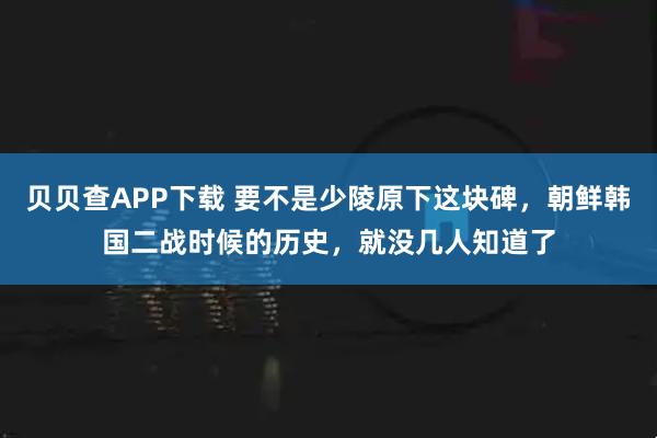 贝贝查APP下载 要不是少陵原下这块碑，朝鲜韩国二战时候的历史，就没几人知道了