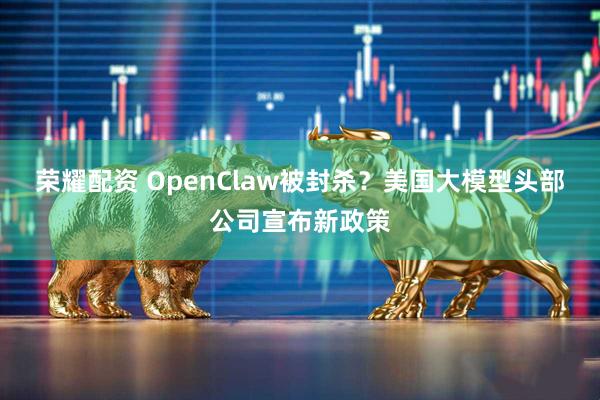 荣耀配资 OpenClaw被封杀？美国大模型头部公司宣布新政策