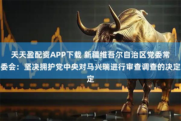 天天盈配资APP下载 新疆维吾尔自治区党委常委会：坚决拥护党中央对马兴瑞进行审查调查的决定