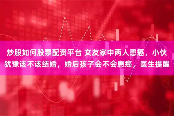 炒股如何股票配资平台 女友家中两人患癌，小伙犹豫该不该结婚，婚后孩子会不会患癌，医生提醒