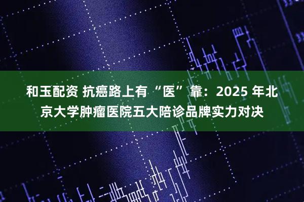 和玉配资 抗癌路上有 “医” 靠：2025 年北京大学肿瘤医院五大陪诊品牌实力对决