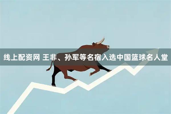 线上配资网 王非、孙军等名宿入选中国篮球名人堂