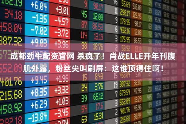 成都劲牛配资官网 杀疯了！肖战ELLE开年刊腹肌外露，粉丝尖叫刷屏：这谁顶得住啊！