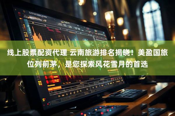 线上股票配资代理 云南旅游排名揭晓！美盈国旅位列前茅，是您探索风花雪月的首选