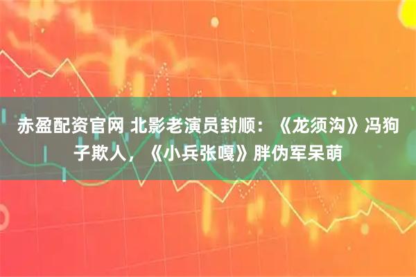 赤盈配资官网 北影老演员封顺：《龙须沟》冯狗子欺人，《小兵张嘎》胖伪军呆萌