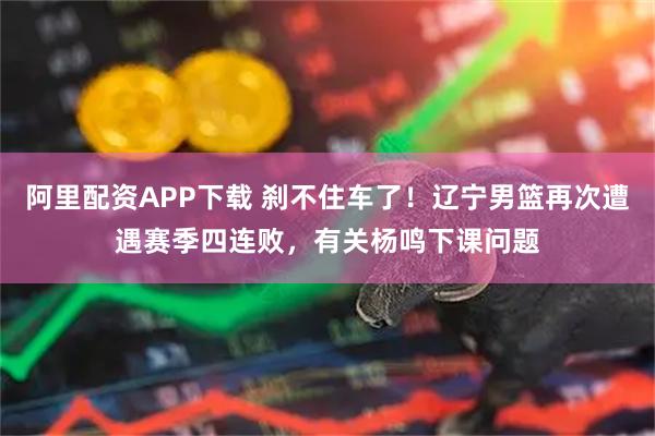 阿里配资APP下载 刹不住车了！辽宁男篮再次遭遇赛季四连败，有关杨鸣下课问题