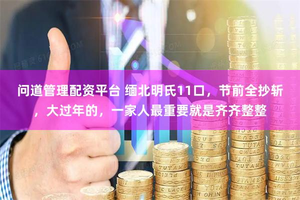 问道管理配资平台 缅北明氏11口，节前全抄斩，大过年的，一家人最重要就是齐齐整整