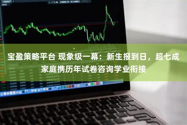 宝盈策略平台 现象级一幕：新生报到日，超七成家庭携历年试卷咨询学业衔接