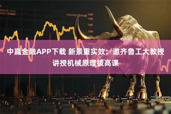 中赢金融APP下载 新景重实效：邀齐鲁工大教授讲授机械原理拔高课